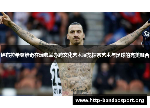 伊布拉希莫维奇在瑞典举办跨文化艺术展览探索艺术与足球的完美融合