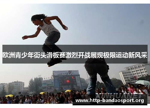 欧洲青少年街头滑板赛激烈开战展现极限运动新风采 欧洲青少年街头滑板赛激烈开战展现极限运动新风采