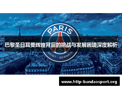 巴黎圣日耳曼辉煌背后的挑战与发展困境深度解析 巴黎圣日耳曼辉煌背后的挑战与发展困境深度解析