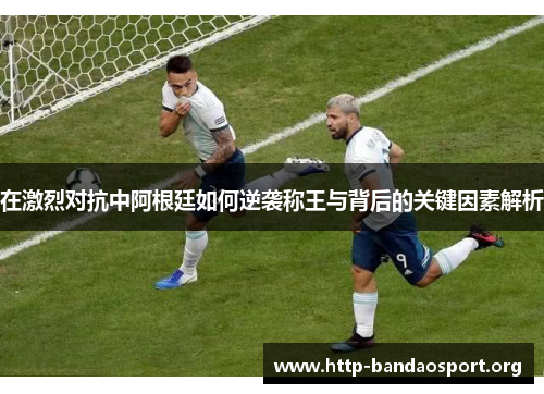 在激烈对抗中阿根廷如何逆袭称王与背后的关键因素解析
