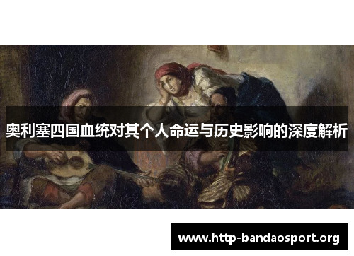 奥利塞四国血统对其个人命运与历史影响的深度解析