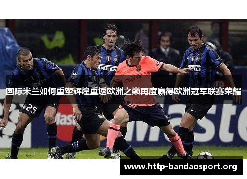 国际米兰如何重塑辉煌重返欧洲之巅再度赢得欧洲冠军联赛荣耀
