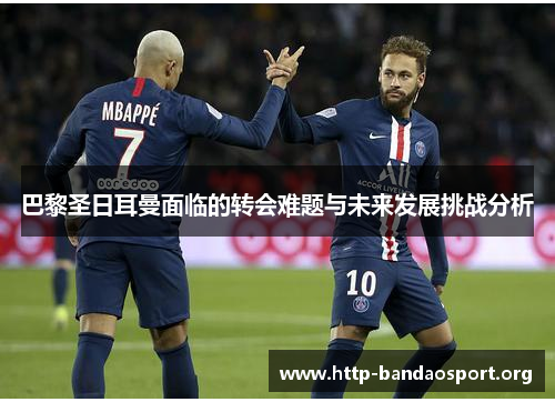 巴黎圣日耳曼面临的转会难题与未来发展挑战分析