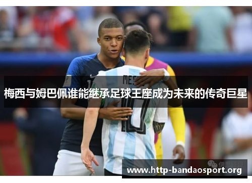 梅西与姆巴佩谁能继承足球王座成为未来的传奇巨星