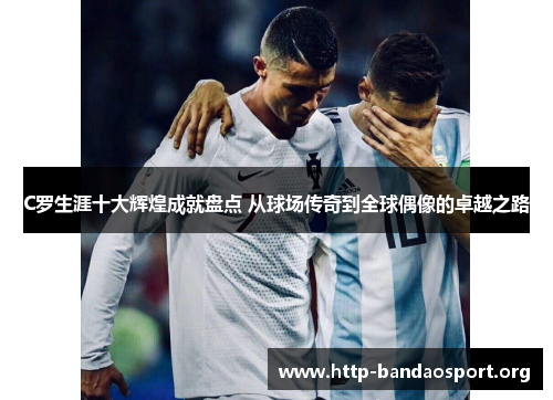 C罗生涯十大辉煌成就盘点 从球场传奇到全球偶像的卓越之路 C罗生涯十大辉煌成就盘点 从球场传奇到全球偶像的卓越之路