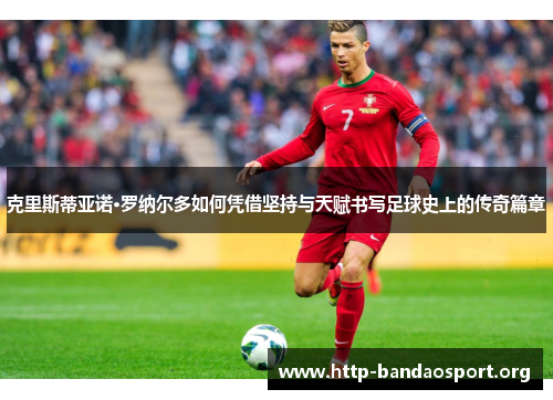 克里斯蒂亚诺·罗纳尔多如何凭借坚持与天赋书写足球史上的传奇篇章
