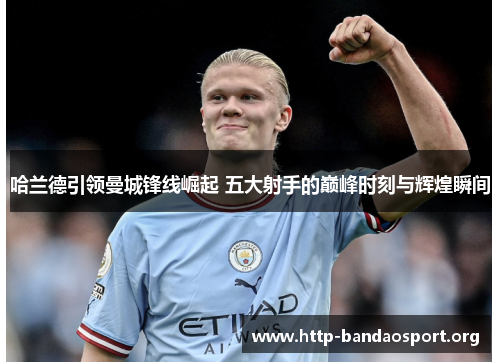 哈兰德引领曼城锋线崛起 五大射手的巅峰时刻与辉煌瞬间