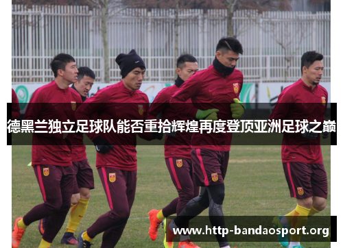 德黑兰独立足球队能否重拾辉煌再度登顶亚洲足球之巅