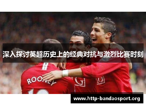 深入探讨英超历史上的经典对抗与激烈比赛时刻