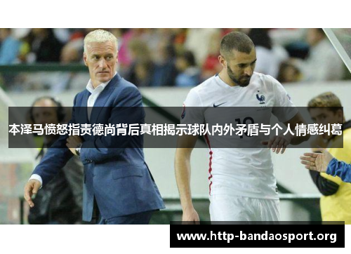 本泽马愤怒指责德尚背后真相揭示球队内外矛盾与个人情感纠葛 本泽马愤怒指责德尚背后真相揭示球队内外矛盾与个人情感纠葛