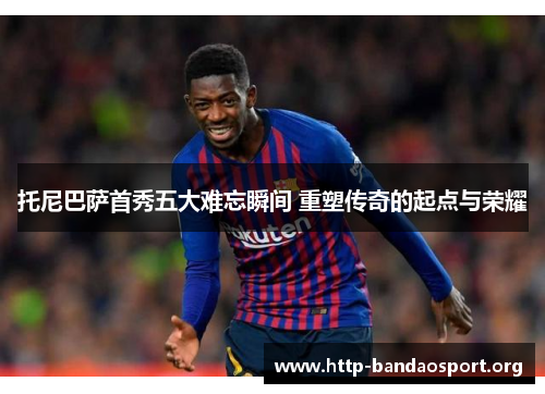 托尼巴萨首秀五大难忘瞬间 重塑传奇的起点与荣耀