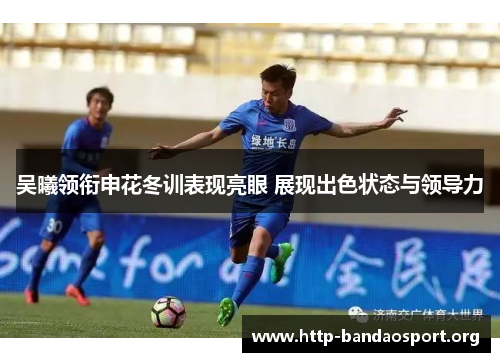 吴曦领衔申花冬训表现亮眼 展现出色状态与领导力 吴曦领衔申花冬训表现亮眼 展现出色状态与领导力