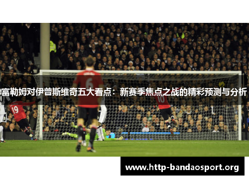 富勒姆对伊普斯维奇五大看点：新赛季焦点之战的精彩预测与分析