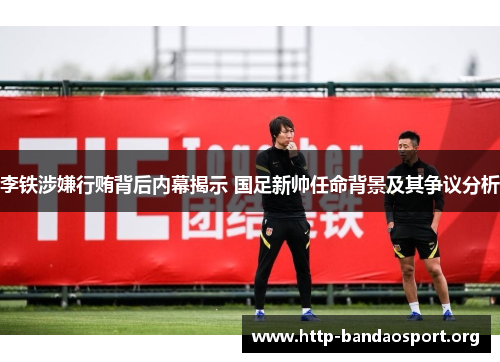 李铁涉嫌行贿背后内幕揭示 国足新帅任命背景及其争议分析