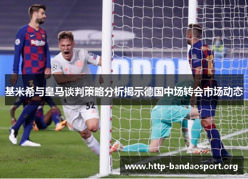 基米希与皇马谈判策略分析揭示德国中场转会市场动态 基米希与皇马谈判策略分析揭示德国中场转会市场动态