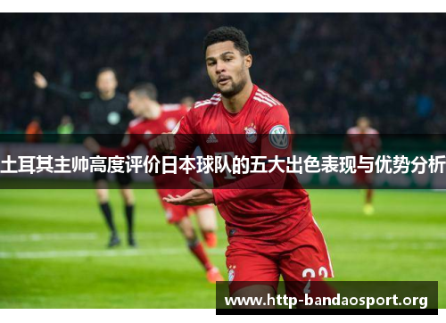 土耳其主帅高度评价日本球队的五大出色表现与优势分析