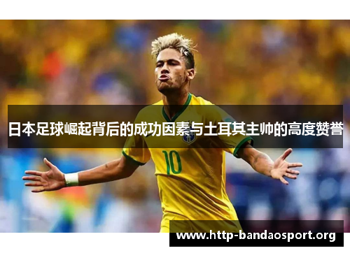日本足球崛起背后的成功因素与土耳其主帅的高度赞誉