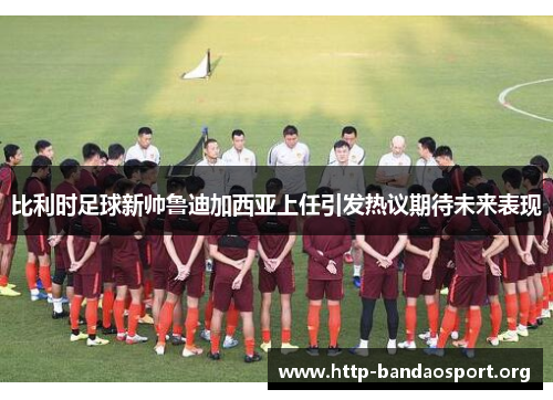 比利时足球新帅鲁迪加西亚上任引发热议期待未来表现 比利时足球新帅鲁迪加西亚上任引发热议期待未来表现