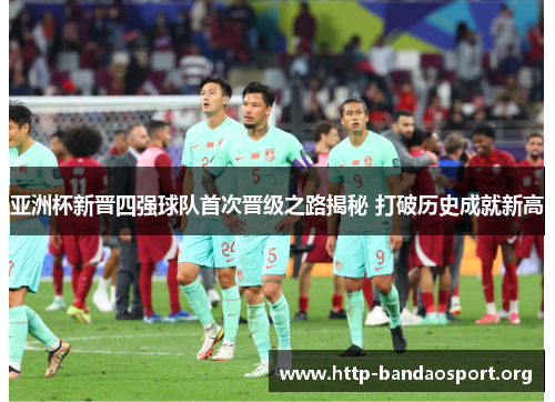 亚洲杯新晋四强球队首次晋级之路揭秘 打破历史成就新高 亚洲杯新晋四强球队首次晋级之路揭秘 打破历史成就新高