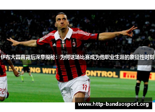 伊布大四喜背后深意揭秘：为何这场比赛成为他职业生涯的象征性时刻