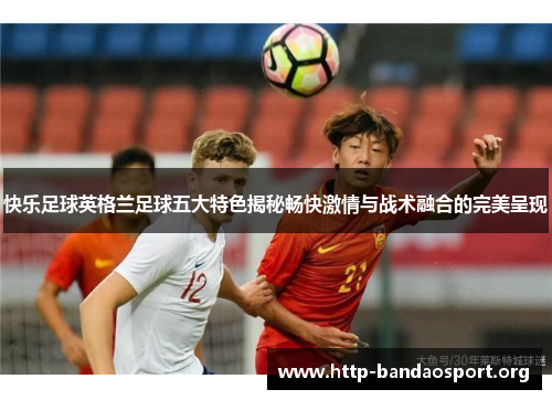 快乐足球英格兰足球五大特色揭秘畅快激情与战术融合的完美呈现