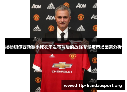揭秘切尔西新赛季球衣未发布背后的战略考量与市场因素分析