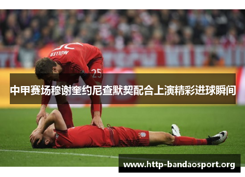 中甲赛场穆谢奎约尼查默契配合上演精彩进球瞬间