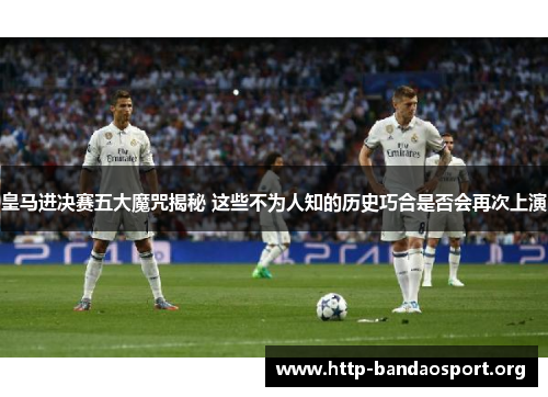 皇马进决赛五大魔咒揭秘 这些不为人知的历史巧合是否会再次上演