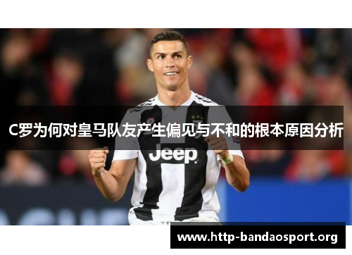 C罗为何对皇马队友产生偏见与不和的根本原因分析