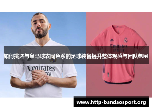 如何挑选与皇马球衣同色系的足球装备提升整体观感与团队氛围 如何挑选与皇马球衣同色系的足球装备提升整体观感与团队氛围