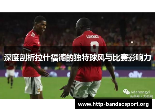 深度剖析拉什福德的独特球风与比赛影响力