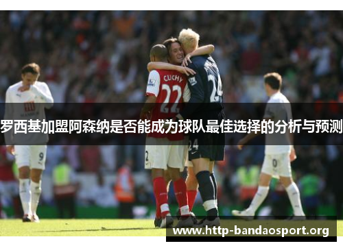 罗西基加盟阿森纳是否能成为球队最佳选择的分析与预测