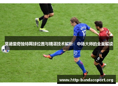 莫德里奇独特踢球位置与精湛技术解析：中场大师的全面解读