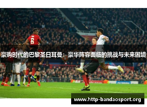 豪购时代的巴黎圣日耳曼：豪华阵容面临的挑战与未来困境