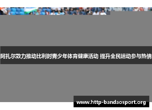 阿扎尔致力推动比利时青少年体育健康活动 提升全民运动参与热情 阿扎尔致力推动比利时青少年体育健康活动 提升全民运动参与热情