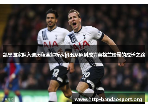 凯恩国家队入选历程全解析从初出茅庐到成为英格兰锋霸的成长之路